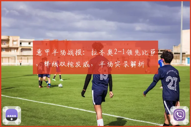 意甲半场战报：拉齐奥2-1领先比萨，锋线双枪发威，半场实录解析