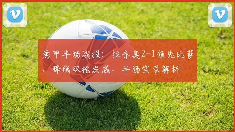 意甲半场战报：拉齐奥2-1领先比萨，锋线双枪发威，半场实录解析