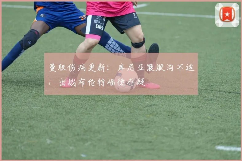 曼联伤病更新：库尼亚腹股沟不适，出战布伦特福德存疑