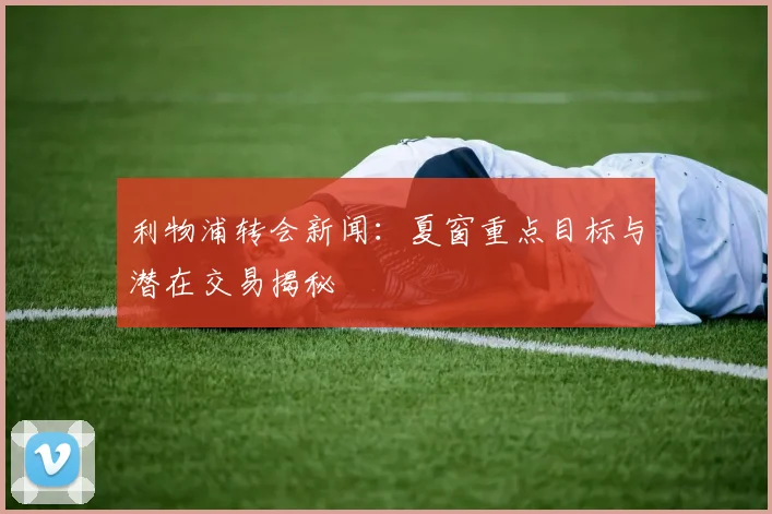 利物浦转会新闻：夏窗重点目标与潜在交易揭秘