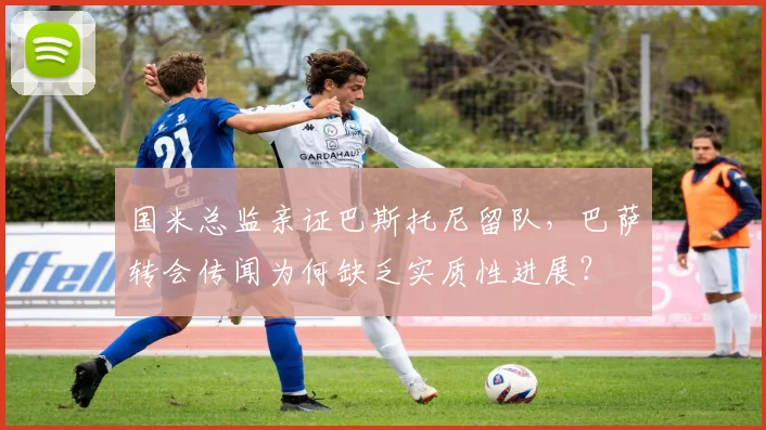 国米总监亲证巴斯托尼留队，巴萨转会传闻为何缺乏实质性进展？