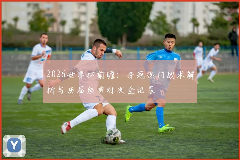 2026世界杯前瞻：夺冠热门战术解析与历届经典对决全记录