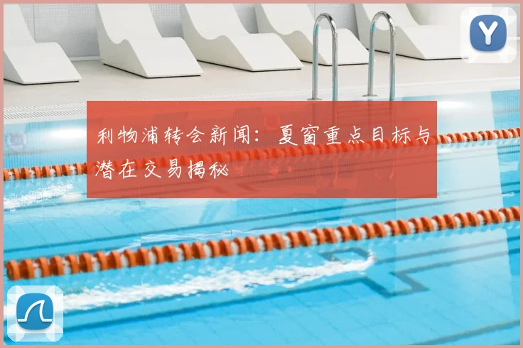 利物浦转会新闻：夏窗重点目标与潜在交易揭秘