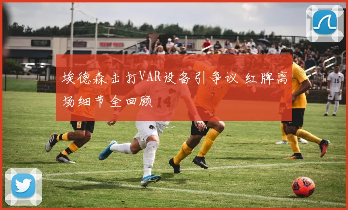 埃德森击打VAR设备引争议 红牌离场细节全回顾