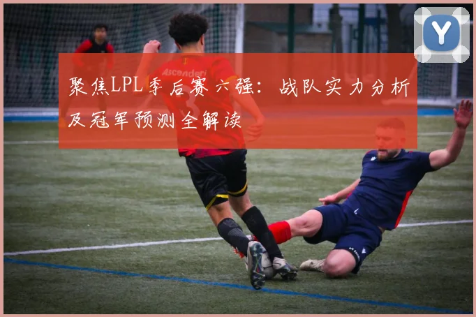 聚焦LPL季后赛六强:战队实力分析及冠军预测全解读