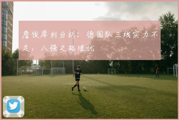 詹俊犀利分析：德国队三线实力不足，八强之路堪忧