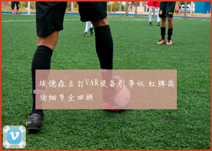 埃德森击打VAR设备引争议 红牌离场细节全回顾
