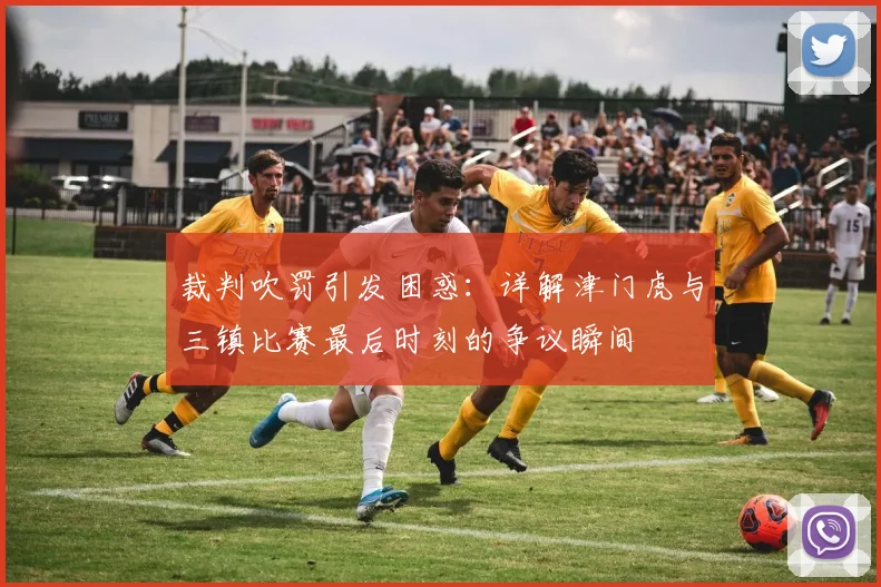 裁判吹罚引发困惑：详解津门虎与三镇比赛最后时刻的争议瞬间